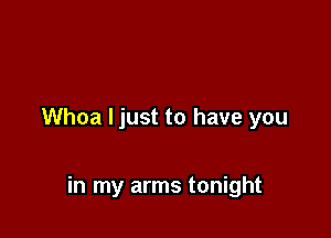 Whoa Ijust to have you

in my arms tonight