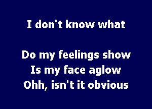 I don't know what

Do my feelings show
Is my face aglow
Ohh, isn't it obvious