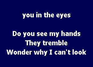 you in the eyes

Do you see my hands
111ey tremble
Wonder why I can't look