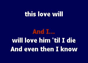 this love will

will love him 'til I die
And even then I know