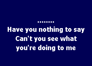 Have you nothing to say

Can't you see what
you're doing to me