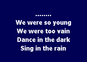 We were so young

We were too vain
Dance in the dark
Sing in the rain