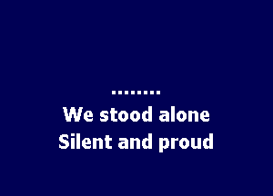 We stood alone
Silent and proud