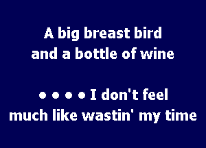 A big breast bird
and a bottle of wine

a o o o I don't feel
much like wastin' my time