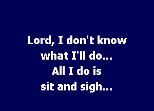 Lord, I don't know

what I'll do...
All I do is
sit and sigh...