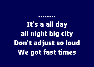 It's a all day

all night big city
Don't adjust so loud
We got fast times
