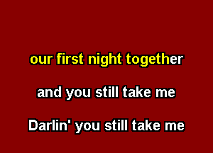 our first night together

and you still take me

Darlin' you still take me