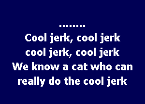 Cool jerk, cool jerk

cool jerk, cool jerk
We know a cat who can
really do the cool jerk