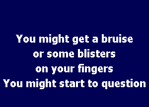 You might get a bruise
or some blisters
on your fingers
You might start to question