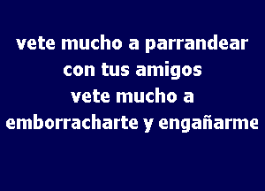 vete mucho a parrandear
con tus amigos
vete mucho a
emborracharte y engaflarme