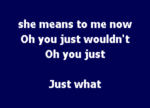 she means to me now
Oh you just wouldn't

Oh you just

Just what