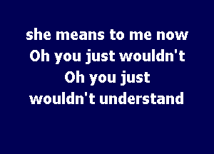 she means to me now
Oh you just wouldn't

Oh you just
wouldn't understand