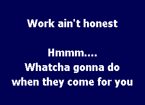 Work ain't honest

Hmmmm.
Whatcha gonna do
when they come for you