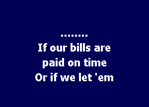 If our bills are

paid on time
Or if we let 'em
