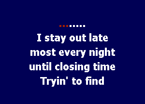 I stay out late

most every night
until closing time
Tryin' to find