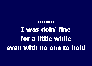 I was doin' fine

for a little while
even with no one to hold