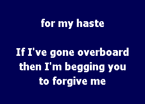 for my haste

If I've gone overboard
then I'm begging you
to forgive me