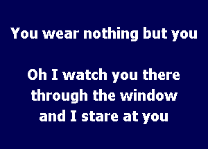 You wear nothing but you

Oh I watch you there
through the window
and I stare at you