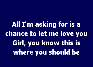 All I'm asking for is a

chance to let me love you
Girl, you know this is
where you should be