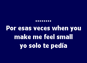 Por esas veces when you

make me feel small
yo solo te pedia