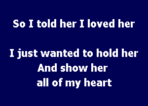 So I told her I loved her

I just wanted to hold her
And show her
all of my heart