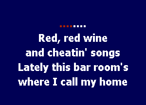 Red, red wine

and cheatin' songs
Lately this bar room's
where I call my home