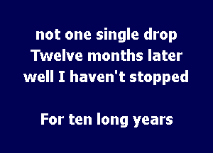 not one single drop
Twelve months later

well I haven't stopped

For ten long years