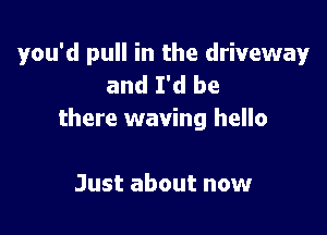 you'd pull in the driveway
and I'd be

there waving hello

Just about now