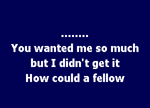 You wanted me so much

but I didn't get it
How could a fellow