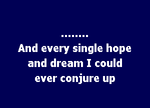 And every single hope

and dream I could
ever conjure up