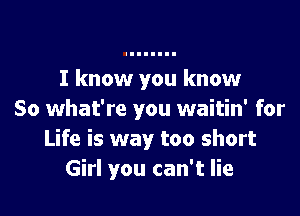 I know you know

So what're you waitin' for
Life is way too short
Girl you can't lie