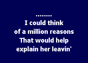 I could think

of a million reasons
That would help
explain her Ieavin'