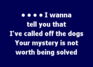 o o o o I wanna
tell you that

I've called off the dogs
Your mystery is not
worth being solved