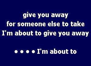 give you away
for someone else to take
I'm about to give you away

0 o o 0 I'm about to