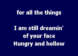 for all the things

I am still dreamin'
of your face
Hungry and hollow