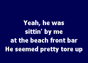 Yeah, he was

sittin' by me
at the beach front bar
He seemed pretty tore up