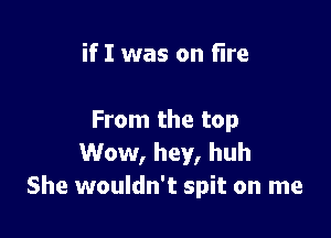 if I was on fire

From the top
Wow, hey, huh
She wouldn't spit on me