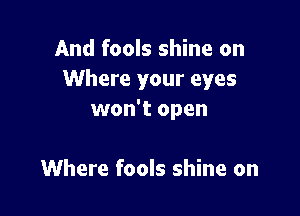 And fools shine on
Where your eyes

won't open

Where fools shine on