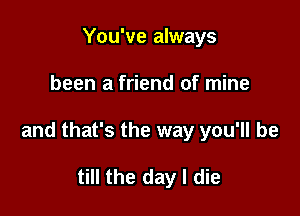 You've always

been a friend of mine

and that's the way you'll be

till the day I die