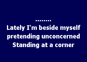Lately I'm beside myself
pretending unconcerned
Standing at a corner