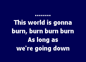 This world is gonna

burn, burn burn burn
As long as
we're going down