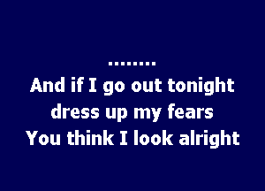 And if I go out tonight

dress up my fears
You think I look alright