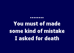 You must of made

some kind of mistake
I asked for death