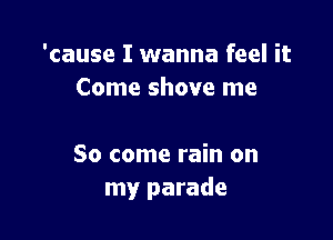 'cause I wanna feel it
Come shove me

So come rain on
my parade
