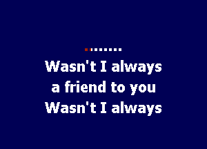 Wasn't I always

a friend to you
Wasn't I always