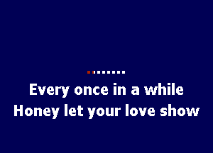 Every once in a while
Honey let your love show