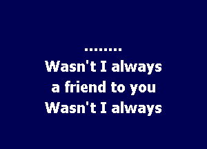 Wasn't I always

a friend to you
Wasn't I always