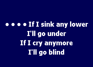 o o o o If I sink any lower

I'll go under
If I cry anymore
I'll go blind
