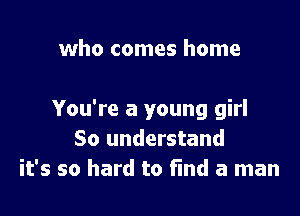 who comes home

You're a young girl
50 understand
it's so hard to find a man
