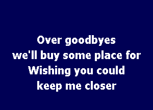 Over goodbyes

we'll buy some place for
Wishing you could
keep me closer